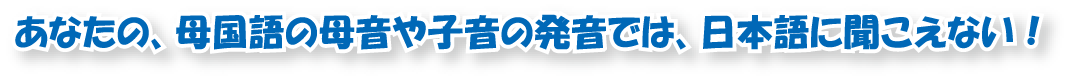 あなたの、母国語の母音や子音の発音では、日本語に聞こえない！